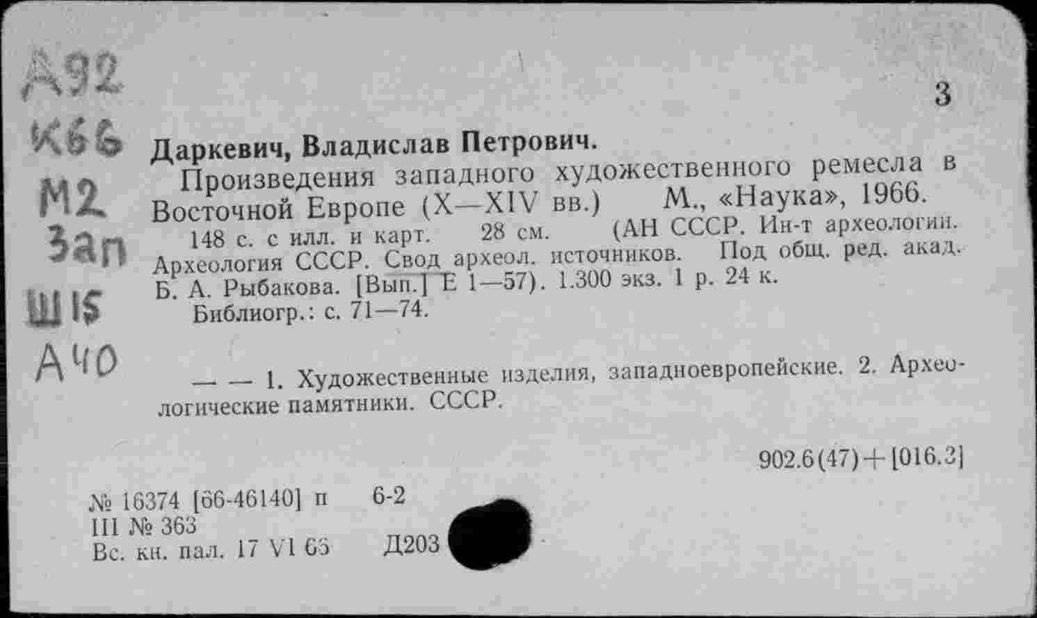 ﻿Kbfo
MZ Зап
А1Ш
Даркевич, Владислав Петрович.
Произведения западного художественного Реме£ла Восточной Европе (X—XIV вв.) М„ «Наука», 1966.
148 с с илл и карт. 28 см. (АН СССР. Ин-т археологии. Археология СССР. Свод археол. источников Под общ. ред. акад. Б₽ А. Рыбакова. [Вып.Т~Е 1—57). 1.300 экз. 1 р. 24 к.
Библиогр.: с. 71—74.
_______1. Художественные изделия, западноевропейские. 2. Археологические памятники. СССР.
902.6(47) +1016.3]
X« 16374 [66-46140] п III №363
Вс. кн. пал. 17 VI 65